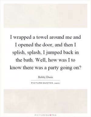 I wrapped a towel around me and I opened the door, and then I splish, splash, I jumped back in the bath. Well, how was I to know there was a party going on? Picture Quote #1