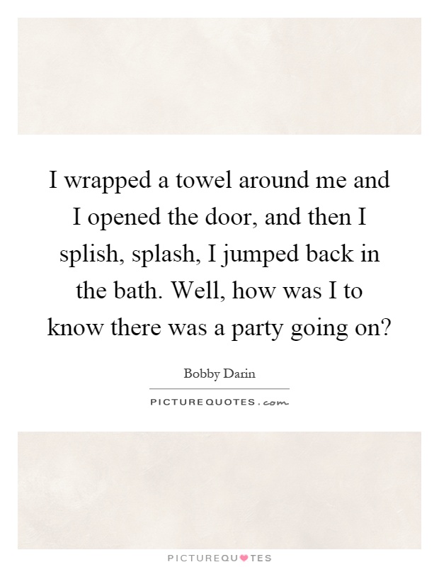 I wrapped a towel around me and I opened the door, and then I splish, splash, I jumped back in the bath. Well, how was I to know there was a party going on? Picture Quote #1