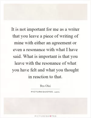 It is not important for me as a writer that you leave a piece of writing of mine with either an agreement or even a resonance with what I have said. What is important is that you leave with the resonance of what you have felt and what you thought in reaction to that Picture Quote #1