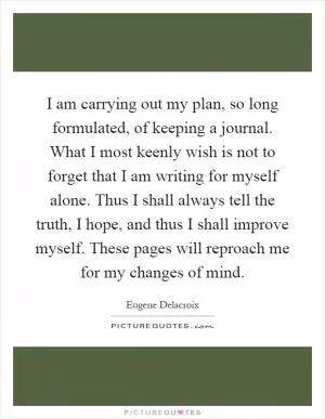 I am carrying out my plan, so long formulated, of keeping a journal. What I most keenly wish is not to forget that I am writing for myself alone. Thus I shall always tell the truth, I hope, and thus I shall improve myself. These pages will reproach me for my changes of mind Picture Quote #1