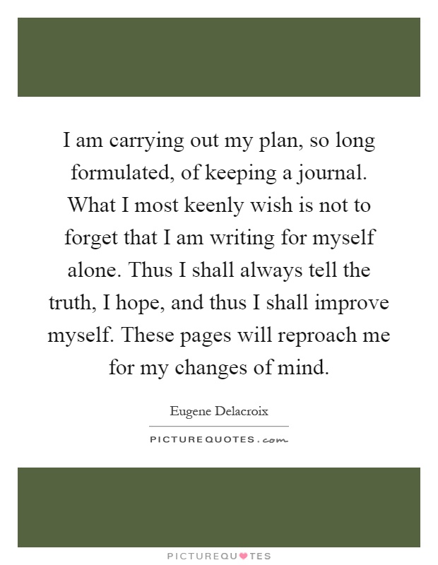 I am carrying out my plan, so long formulated, of keeping a journal. What I most keenly wish is not to forget that I am writing for myself alone. Thus I shall always tell the truth, I hope, and thus I shall improve myself. These pages will reproach me for my changes of mind Picture Quote #1