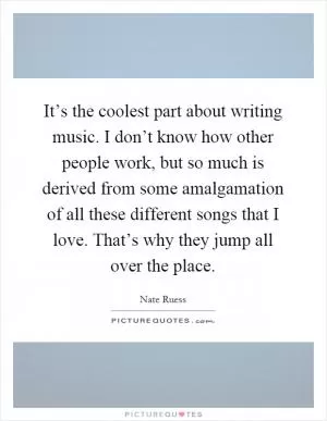 It’s the coolest part about writing music. I don’t know how other people work, but so much is derived from some amalgamation of all these different songs that I love. That’s why they jump all over the place Picture Quote #1