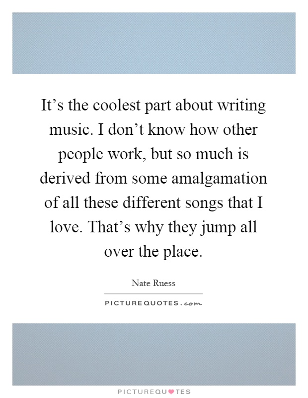 It's the coolest part about writing music. I don't know how other people work, but so much is derived from some amalgamation of all these different songs that I love. That's why they jump all over the place Picture Quote #1