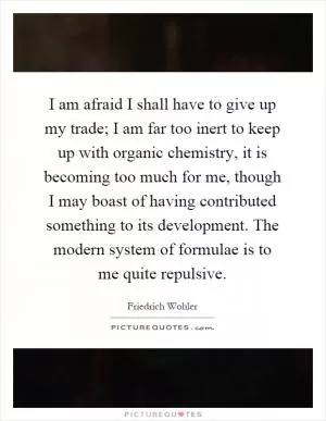 I am afraid I shall have to give up my trade; I am far too inert to keep up with organic chemistry, it is becoming too much for me, though I may boast of having contributed something to its development. The modern system of formulae is to me quite repulsive Picture Quote #1