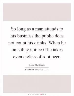 So long as a man attends to his business the public does not count his drinks. When he fails they notice if he takes even a glass of root beer Picture Quote #1