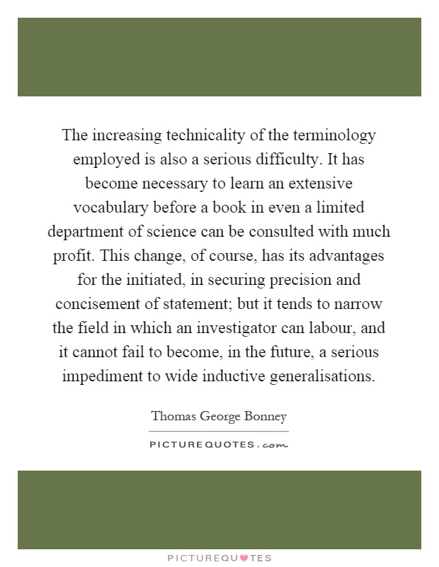 The increasing technicality of the terminology employed is also a serious difficulty. It has become necessary to learn an extensive vocabulary before a book in even a limited department of science can be consulted with much profit. This change, of course, has its advantages for the initiated, in securing precision and concisement of statement; but it tends to narrow the field in which an investigator can labour, and it cannot fail to become, in the future, a serious impediment to wide inductive generalisations Picture Quote #1