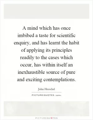A mind which has once imbibed a taste for scientific enquiry, and has learnt the habit of applying its principles readily to the cases which occur, has within itself an inexhaustible source of pure and exciting contemplations Picture Quote #1