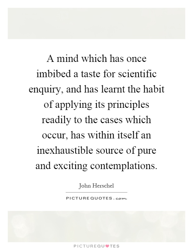 A mind which has once imbibed a taste for scientific enquiry, and has learnt the habit of applying its principles readily to the cases which occur, has within itself an inexhaustible source of pure and exciting contemplations Picture Quote #1