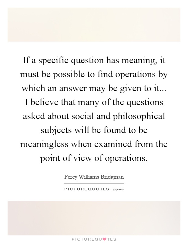 If a specific question has meaning, it must be possible to find operations by which an answer may be given to it... I believe that many of the questions asked about social and philosophical subjects will be found to be meaningless when examined from the point of view of operations Picture Quote #1