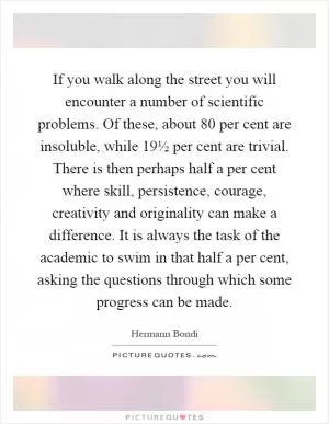If you walk along the street you will encounter a number of scientific problems. Of these, about 80 per cent are insoluble, while 19½ per cent are trivial. There is then perhaps half a per cent where skill, persistence, courage, creativity and originality can make a difference. It is always the task of the academic to swim in that half a per cent, asking the questions through which some progress can be made Picture Quote #1