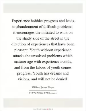 Experience hobbles progress and leads to abandonment of difficult problems; it encourages the initiated to walk on the shady side of the street in the direction of experiences that have been pleasant. Youth without experience attacks the unsolved problems which maturer age with experience avoids, and from the labors of youth comes progress. Youth has dreams and visions, and will not be denied Picture Quote #1