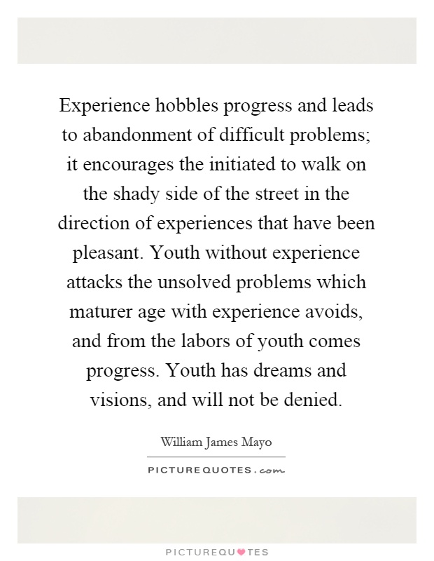 Experience hobbles progress and leads to abandonment of difficult problems; it encourages the initiated to walk on the shady side of the street in the direction of experiences that have been pleasant. Youth without experience attacks the unsolved problems which maturer age with experience avoids, and from the labors of youth comes progress. Youth has dreams and visions, and will not be denied Picture Quote #1