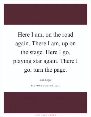Here I am, on the road again. There I am, up on the stage. Here I go, playing star again. There I go, turn the page Picture Quote #1