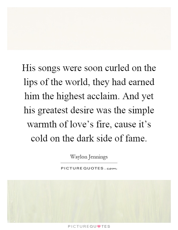 His songs were soon curled on the lips of the world, they had earned him the highest acclaim. And yet his greatest desire was the simple warmth of love's fire, cause it's cold on the dark side of fame Picture Quote #1