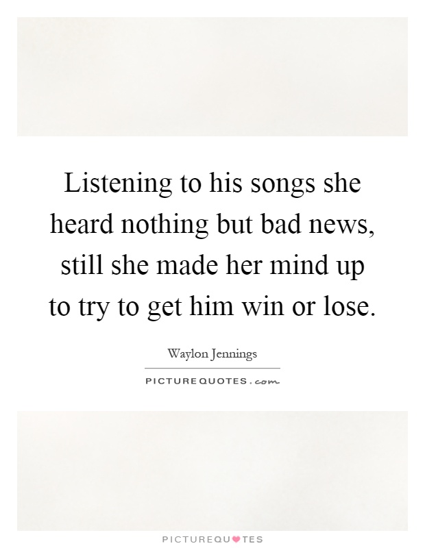 Listening to his songs she heard nothing but bad news, still she made her mind up to try to get him win or lose Picture Quote #1