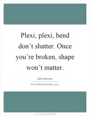 Plexi, plexi, bend don’t shatter. Once you’re broken, shape won’t matter Picture Quote #1