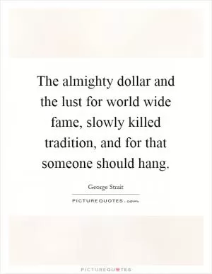 The almighty dollar and the lust for world wide fame, slowly killed tradition, and for that someone should hang Picture Quote #1
