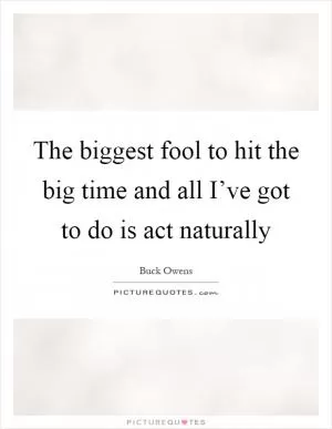 The biggest fool to hit the big time and all I’ve got to do is act naturally Picture Quote #1
