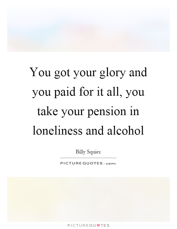 You got your glory and you paid for it all, you take your pension in loneliness and alcohol Picture Quote #1