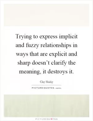 Trying to express implicit and fuzzy relationships in ways that are explicit and sharp doesn’t clarify the meaning, it destroys it Picture Quote #1