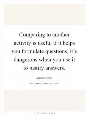 Comparing to another activity is useful if it helps you formulate questions, it’s dangerous when you use it to justify answers Picture Quote #1