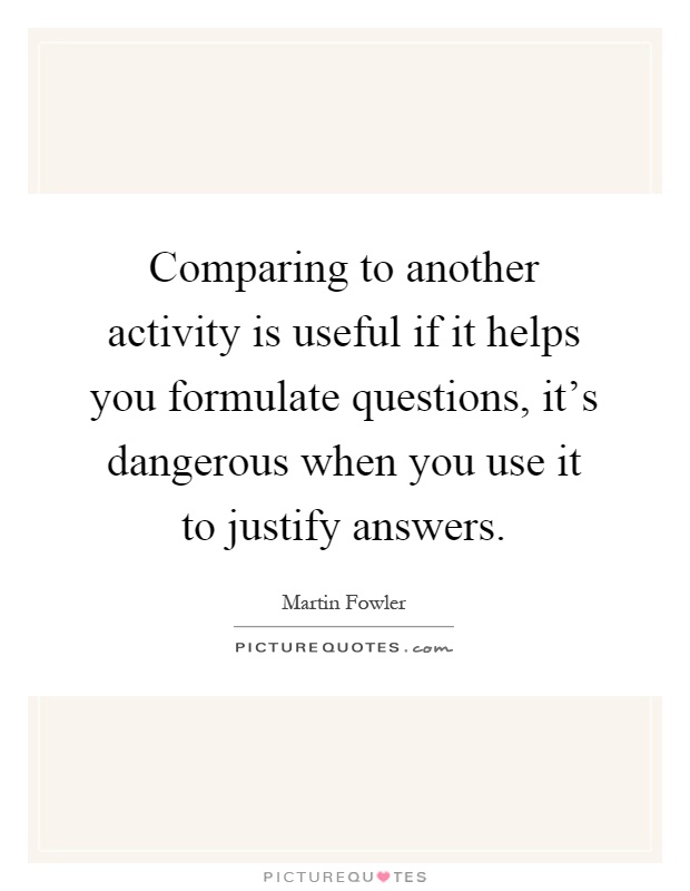 Comparing to another activity is useful if it helps you formulate questions, it's dangerous when you use it to justify answers Picture Quote #1