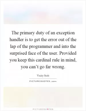 The primary duty of an exception handler is to get the error out of the lap of the programmer and into the surprised face of the user. Provided you keep this cardinal rule in mind, you can’t go far wrong Picture Quote #1