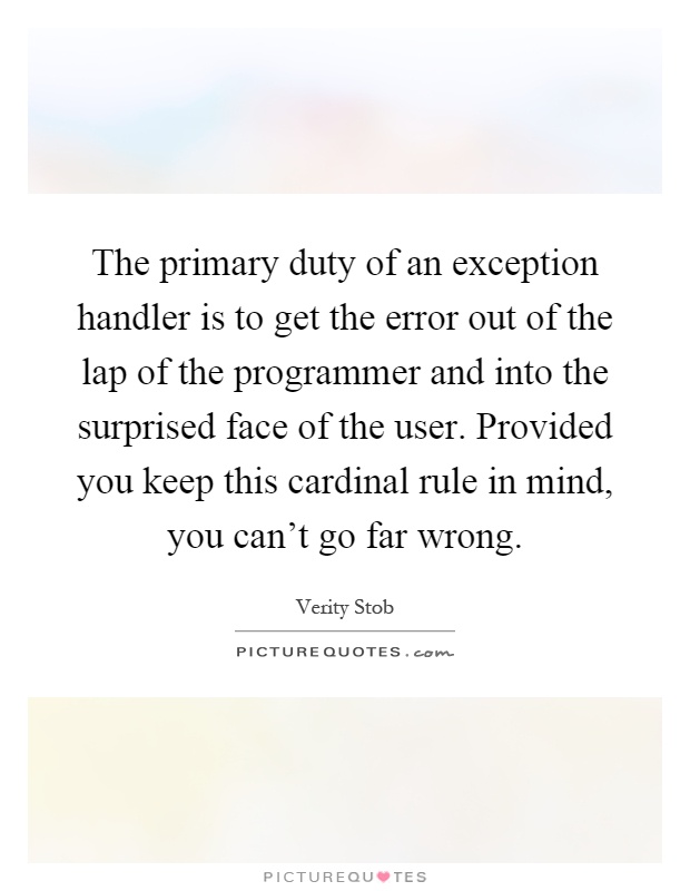 The primary duty of an exception handler is to get the error out of the lap of the programmer and into the surprised face of the user. Provided you keep this cardinal rule in mind, you can't go far wrong Picture Quote #1