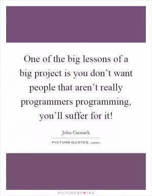 One of the big lessons of a big project is you don’t want people that aren’t really programmers programming, you’ll suffer for it! Picture Quote #1
