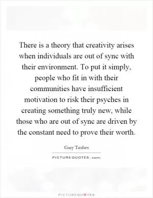 There is a theory that creativity arises when individuals are out of sync with their environment. To put it simply, people who fit in with their communities have insufficient motivation to risk their psyches in creating something truly new, while those who are out of sync are driven by the constant need to prove their worth Picture Quote #1