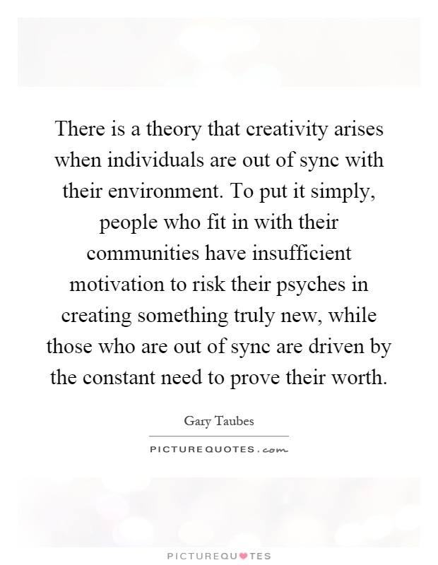There is a theory that creativity arises when individuals are out of sync with their environment. To put it simply, people who fit in with their communities have insufficient motivation to risk their psyches in creating something truly new, while those who are out of sync are driven by the constant need to prove their worth Picture Quote #1