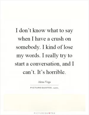 I don’t know what to say when I have a crush on somebody. I kind of lose my words. I really try to start a conversation, and I can’t. It’s horrible Picture Quote #1