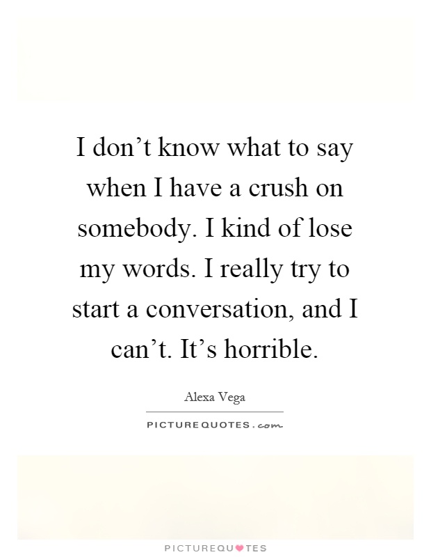 I don't know what to say when I have a crush on somebody. I kind of lose my words. I really try to start a conversation, and I can't. It's horrible Picture Quote #1