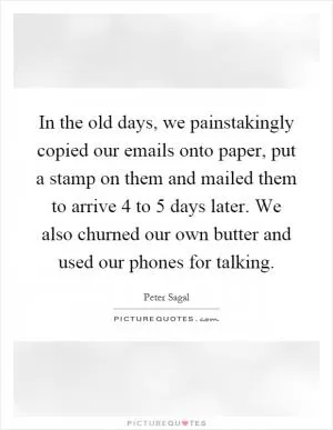 In the old days, we painstakingly copied our emails onto paper, put a stamp on them and mailed them to arrive 4 to 5 days later. We also churned our own butter and used our phones for talking Picture Quote #1