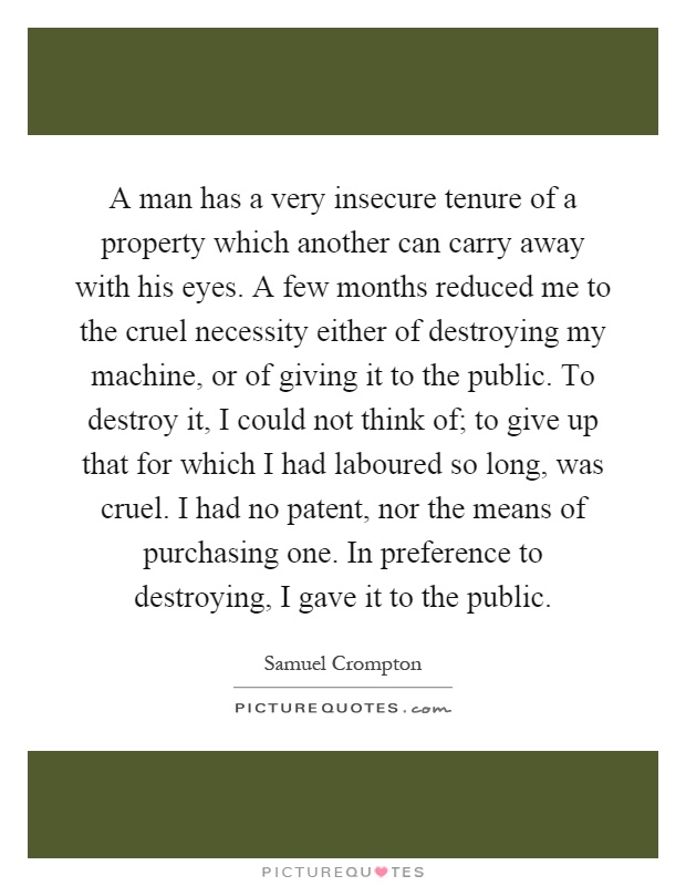 A man has a very insecure tenure of a property which another can carry away with his eyes. A few months reduced me to the cruel necessity either of destroying my machine, or of giving it to the public. To destroy it, I could not think of; to give up that for which I had laboured so long, was cruel. I had no patent, nor the means of purchasing one. In preference to destroying, I gave it to the public Picture Quote #1
