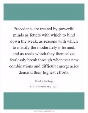 Precedents are treated by powerful minds as fetters with which to bind down the weak, as reasons with which to mistify the moderately informed, and as reeds which they themselves fearlessly break through whenever new combinations and difficult emergencies demand their highest efforts Picture Quote #1