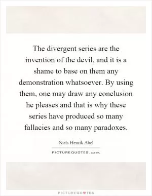 The divergent series are the invention of the devil, and it is a shame to base on them any demonstration whatsoever. By using them, one may draw any conclusion he pleases and that is why these series have produced so many fallacies and so many paradoxes Picture Quote #1