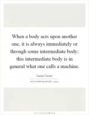 When a body acts upon another one, it is always immediately or through some intermediate body; this intermediate body is in general what one calls a machine Picture Quote #1