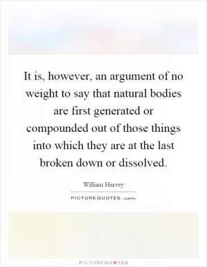 It is, however, an argument of no weight to say that natural bodies are first generated or compounded out of those things into which they are at the last broken down or dissolved Picture Quote #1