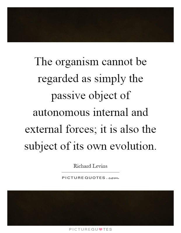 The organism cannot be regarded as simply the passive object of autonomous internal and external forces; it is also the subject of its own evolution Picture Quote #1