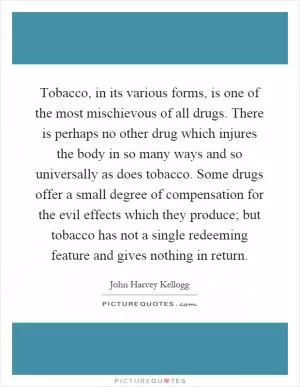Tobacco, in its various forms, is one of the most mischievous of all drugs. There is perhaps no other drug which injures the body in so many ways and so universally as does tobacco. Some drugs offer a small degree of compensation for the evil effects which they produce; but tobacco has not a single redeeming feature and gives nothing in return Picture Quote #1