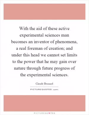 With the aid of these active experimental sciences man becomes an inventor of phenomena, a real foreman of creation; and under this head we cannot set limits to the power that he may gain over nature through future progress of the experimental sciences Picture Quote #1