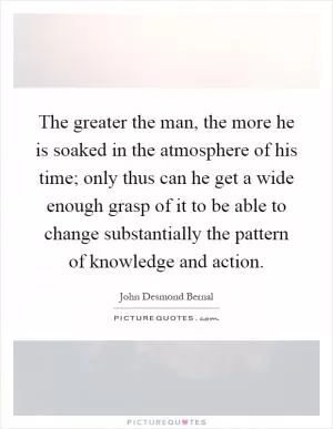 The greater the man, the more he is soaked in the atmosphere of his time; only thus can he get a wide enough grasp of it to be able to change substantially the pattern of knowledge and action Picture Quote #1