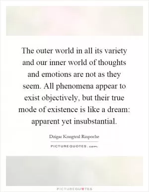 The outer world in all its variety and our inner world of thoughts and emotions are not as they seem. All phenomena appear to exist objectively, but their true mode of existence is like a dream: apparent yet insubstantial Picture Quote #1