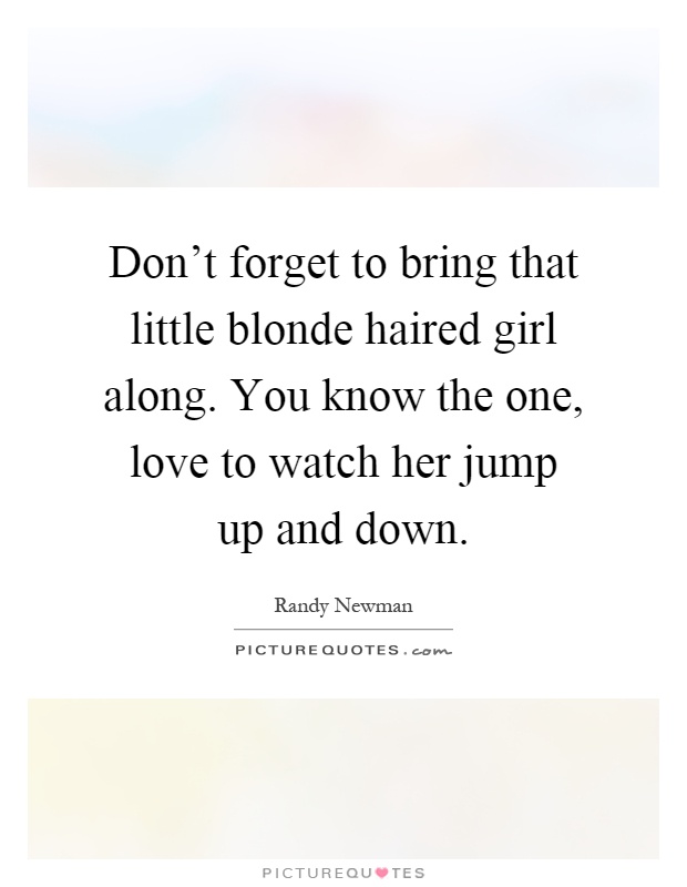 Don't forget to bring that little blonde haired girl along. You know the one, love to watch her jump up and down Picture Quote #1