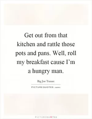 Get out from that kitchen and rattle those pots and pans. Well, roll my breakfast cause I’m a hungry man Picture Quote #1
