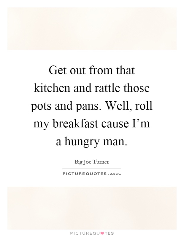 Get out from that kitchen and rattle those pots and pans. Well, roll my breakfast cause I'm a hungry man Picture Quote #1