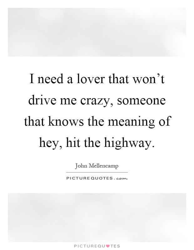 I need a lover that won't drive me crazy, someone that knows the meaning of hey, hit the highway Picture Quote #1