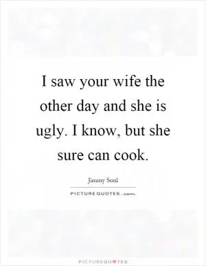 I saw your wife the other day and she is ugly. I know, but she sure can cook Picture Quote #1