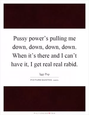 Pussy power’s pulling me down, down, down, down. When it’s there and I can’t have it, I get real real rabid Picture Quote #1